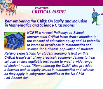 NCREL's newest Pathways to School Improvement Critical Issue, titled Remembering the Child: On Equity and Inclusion in Mathematics and Science Classrooms, draws attention to the concept of education equity and its potential to increase excellence in mathematics and science for a diverse population of students. Raising expectations for students learning is first on this Critical Issue's list of key practical recommendations to help schools ensure equitable instruction to meet a wide range of student needs. Remembering the Child also provides a focused look at equity issues in mathematics and science as they apply to subgroups identified in the No Child Left Behind Act.
